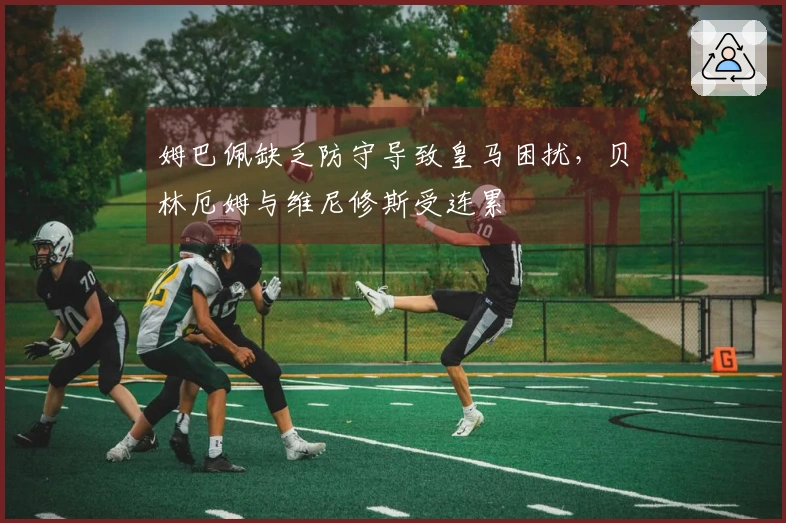 姆巴佩缺乏防守导致皇马困扰，贝林厄姆与维尼修斯受连累