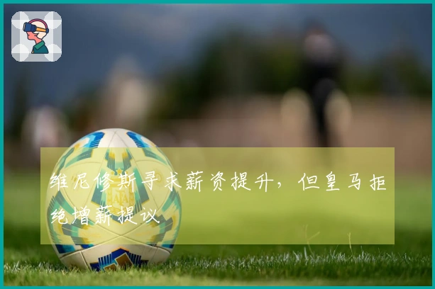 维尼修斯寻求薪资提升，但皇马拒绝增薪提议