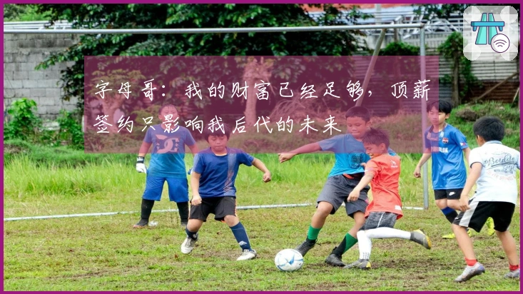 字母哥：我的财富已经足够，顶薪签约只影响我后代的未来