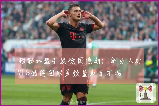 穆勒加盟引发德国热潮；部分人对MLS的德国球员数量表示不满