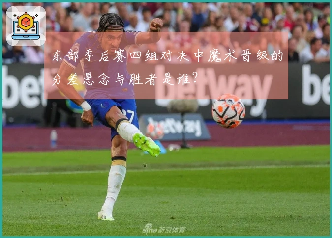 东部季后赛四组对决中魔术晋级的分差悬念与胜者是谁？