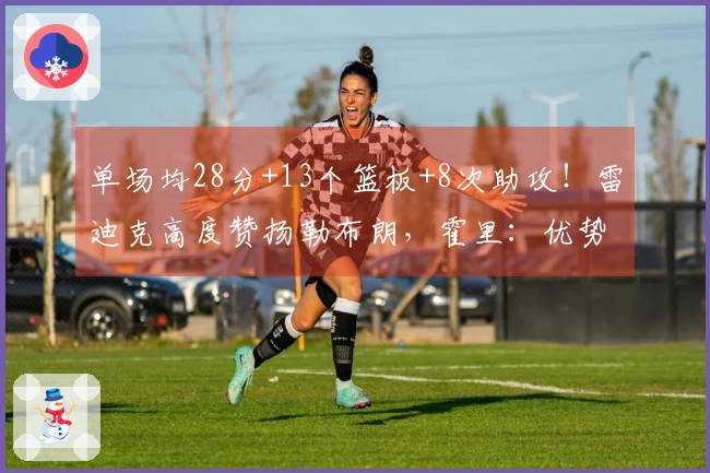 单场均28分+13个篮板+8次助攻！雷迪克高度赞扬勒布朗，霍里：优势超越95%的人