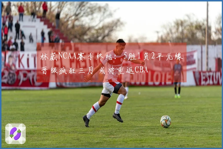林葳NCAA赛季终结：5胜1负2平无缘晋级疯狂三月 或将重返CBA