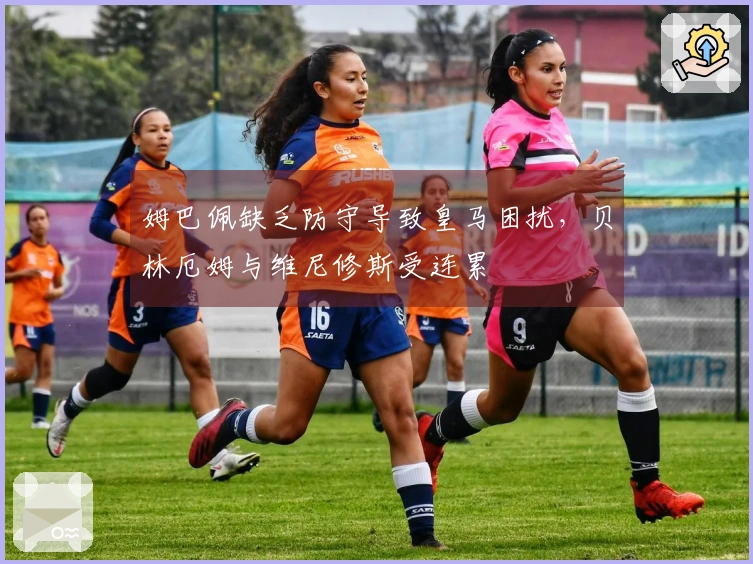 姆巴佩缺乏防守导致皇马困扰，贝林厄姆与维尼修斯受连累