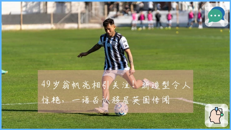 49岁翁帆亮相引关注！新造型令人惊艳，一语否认移居英国传闻