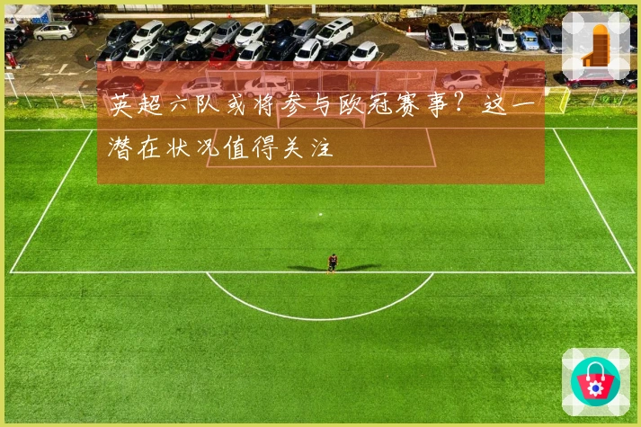 英超六队或将参与欧冠赛事？这一潜在状况值得关注