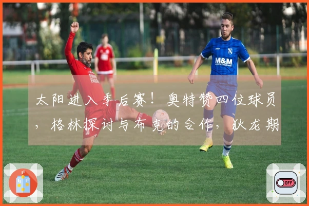 太阳进入季后赛！奥特赞四位球员，格林探讨与布克的合作，狄龙期待对阵雷霆
