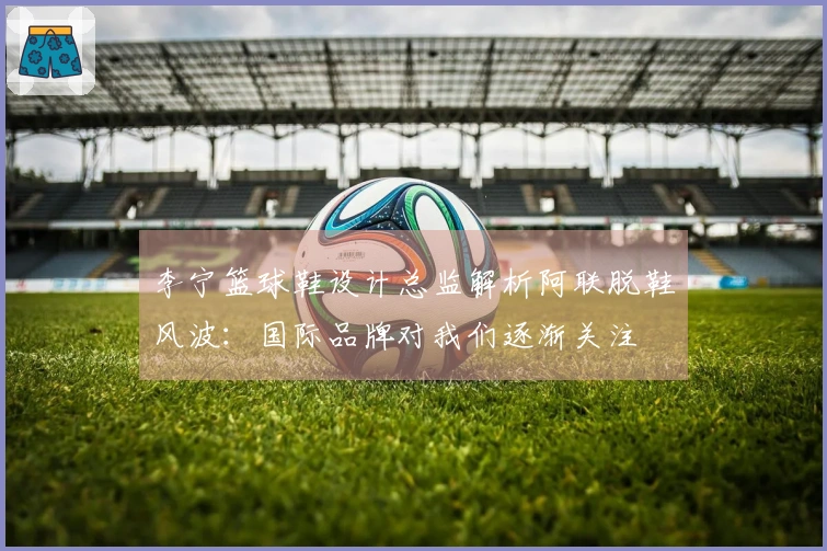 李宁篮球鞋设计总监解析阿联脱鞋风波：国际品牌对我们逐渐关注