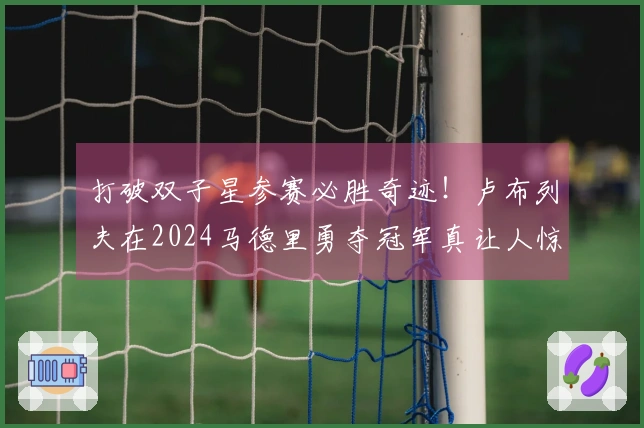 打破双子星参赛必胜奇迹！卢布列夫在2024马德里勇夺冠军真让人惊艳