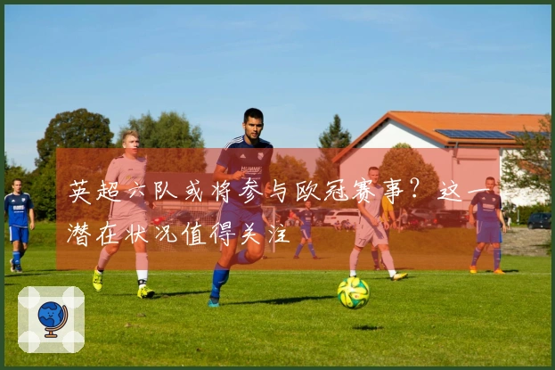 英超六队或将参与欧冠赛事？这一潜在状况值得关注