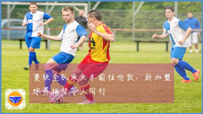 曼联全队乘火车前往伦敦，新加盟球员梅努等人同行