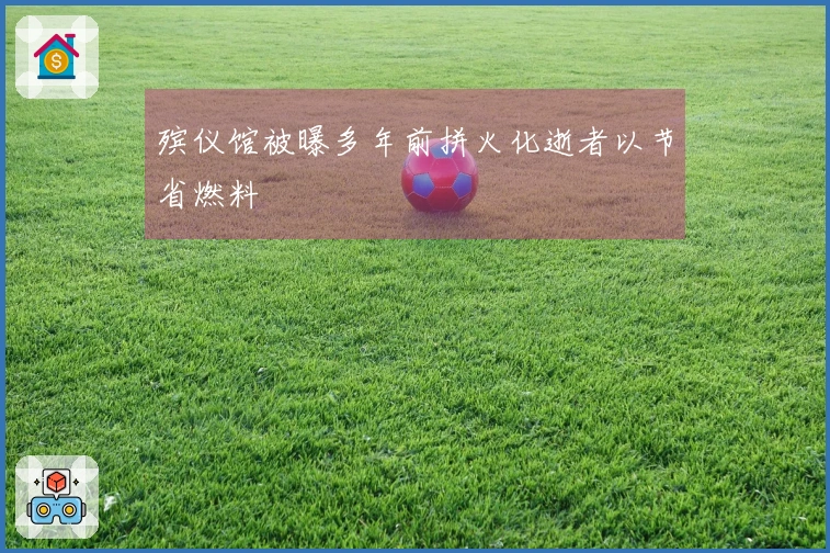 殡仪馆被曝多年前拼火化逝者以节省燃料