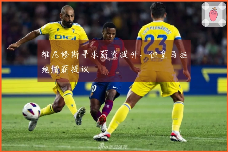 维尼修斯寻求薪资提升，但皇马拒绝增薪提议